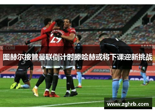 图赫尔接管曼联倒计时滕哈赫或将下课迎新挑战