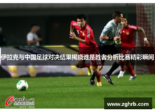 伊拉克与中国足球对决结果揭晓谁是胜者分析比赛精彩瞬间